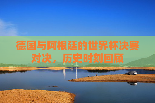 德国与阿根廷的世界杯决赛对决，历史时刻回顾