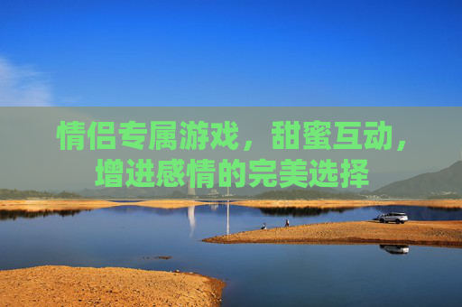 情侣专属游戏，甜蜜互动，增进感情的完美选择