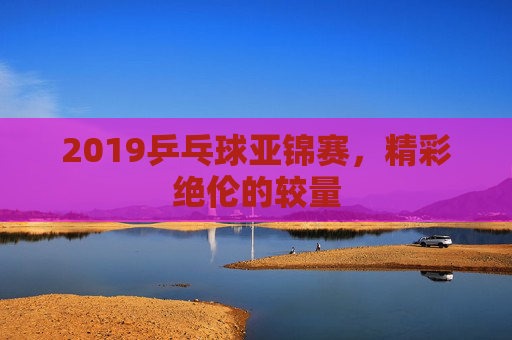 2019乒乓球亚锦赛,精彩绝伦的较量 2019乒乓球亚锦赛,精彩绝伦的较量
