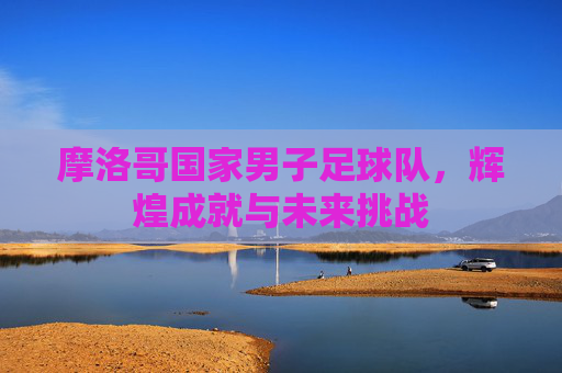 摩洛哥国家男子足球队，辉煌成就与未来挑战