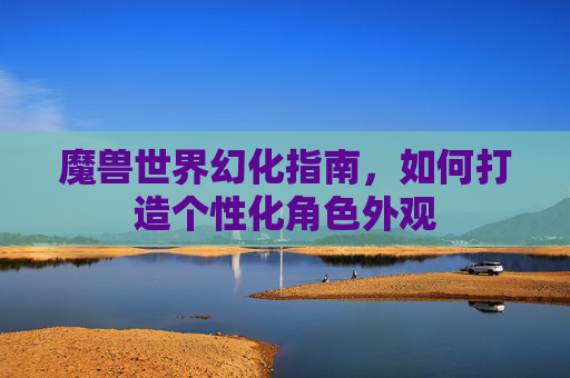 魔兽世界幻化指南，如何打造个性化角色外观