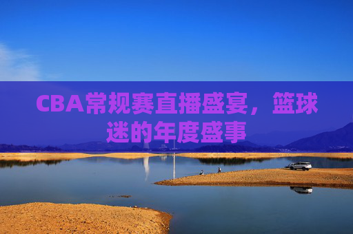 CBA常规赛直播盛宴，篮球迷的年度盛事