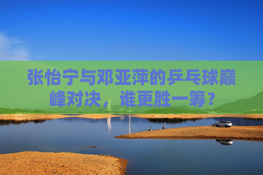 张怡宁与邓亚萍的乒乓球巅峰对决,谁更胜一筹? 张怡宁与邓亚萍的乒乓球巅峰对决,谁更胜一筹?