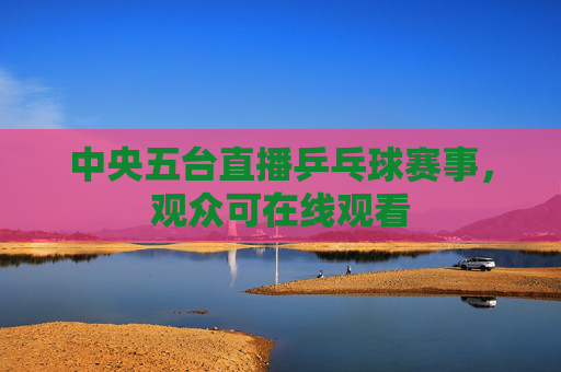 中央五台直播乒乓球赛事，观众可在线观看