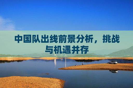 中国队出线前景分析，挑战与机遇并存