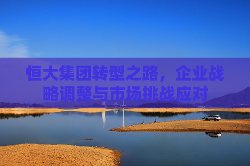 恒大集团转型之路，企业战略调整与市场挑战应对