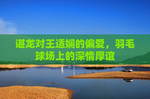 谌龙对王适娴的偏爱，羽毛球场上的深情厚谊