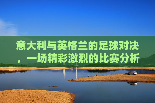 意大利与英格兰的足球对决,一场精彩激烈的比赛分析 意大利与英格兰的足球对决,一场精彩激烈的比赛分析