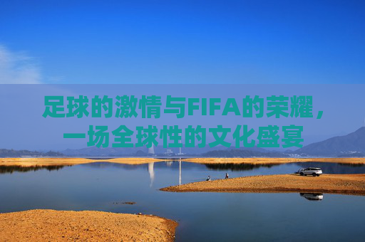足球的激情与FIFA的荣耀，一场全球性的文化盛宴