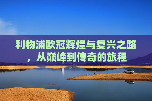 利物浦欧冠辉煌与复兴之路,从巅峰到传奇的旅程 利物浦欧冠辉煌与复兴之路,从巅峰到传奇的旅程