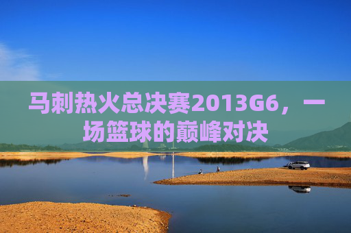 马刺热火总决赛2013G6，一场篮球的巅峰对决