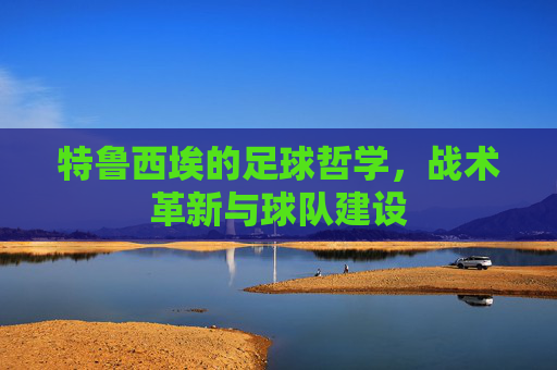 特鲁西埃的足球哲学，战术革新与球队建设