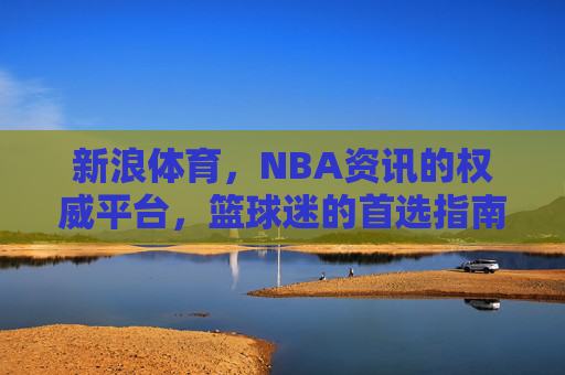 新浪体育,NBA资讯的权威平台,篮球迷的首选指南 新浪体育,NBA资讯的权威平台,篮球迷的首选指南