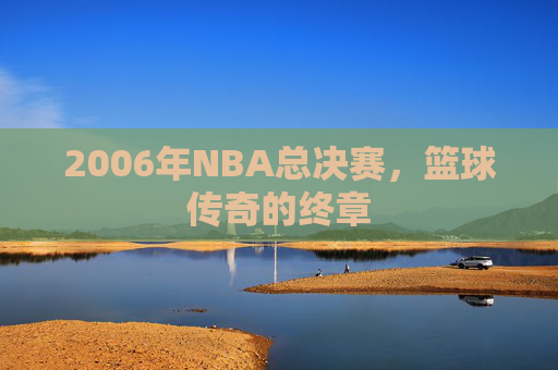 2006年NBA总决赛,篮球传奇的终章 2006年NBA总决赛,篮球传奇的终章