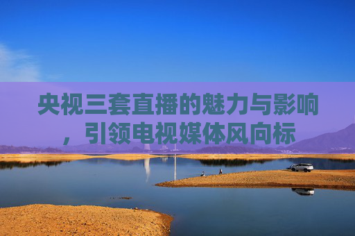 央视三套直播的魅力与影响,引领电视媒体风向标 央视三套直播的魅力与影响,引领电视媒体风向标