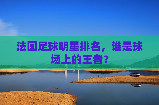 法国足球明星排名,谁是球场上的王者? 法国足球明星排名,谁是球场上的王者?