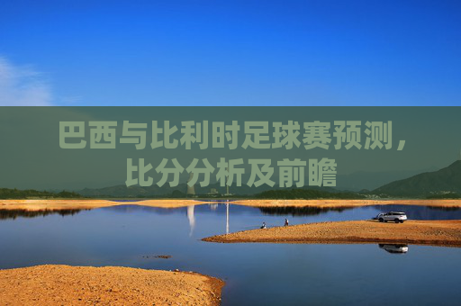 巴西与比利时足球赛预测,比分分析及前瞻 巴西与比利时足球赛预测,比分分析及前瞻