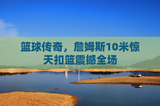 篮球传奇,詹姆斯10米惊天扣篮震撼全场 篮球传奇,詹姆斯10米惊天扣篮震撼全场