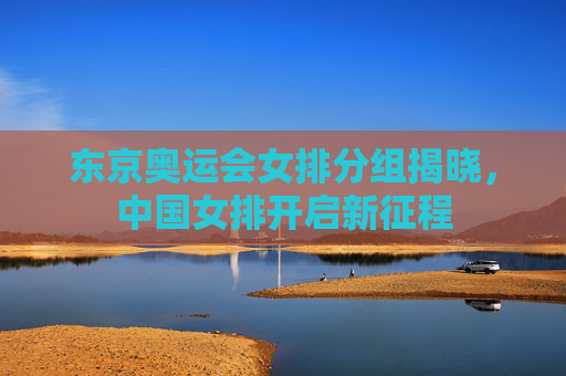 东京奥运会女排分组揭晓,中国女排开启新征程 东京奥运会女排分组揭晓,中国女排开启新征程