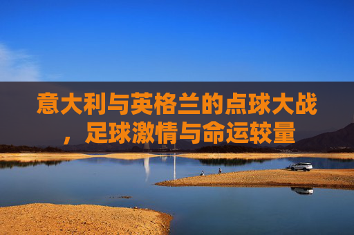 意大利与英格兰的点球大战,足球激情与命运较量 意大利与英格兰的点球大战,足球激情与命运较量