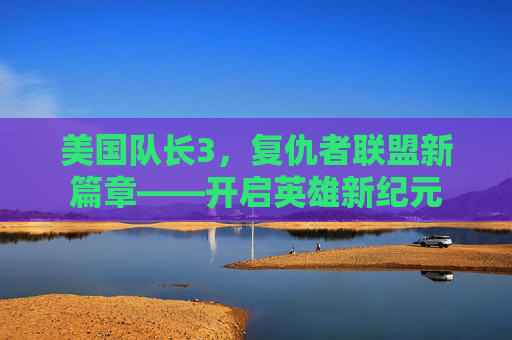 美国队长3,复仇者联盟新篇章——开启英雄新纪元 美国队长3,复仇者联盟新篇章——开启英雄新纪元