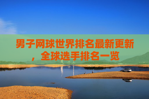 男子网球世界排名最新更新,全球选手排名一览 男子网球世界排名最新更新,全球选手排名一览