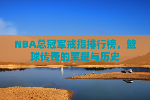 NBA总冠军戒指排行榜,篮球传奇的荣耀与历史 NBA总冠军戒指排行榜,篮球传奇的荣耀与历史
