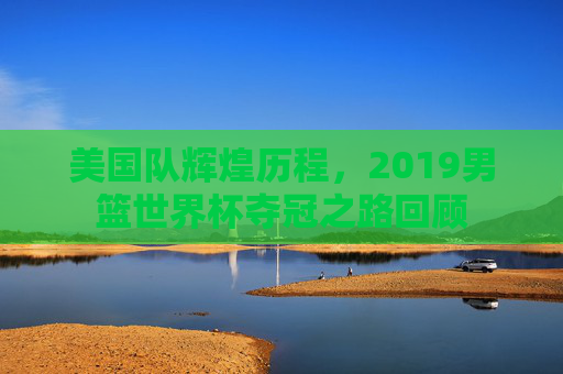 美国队辉煌历程,2019男篮世界杯夺冠之路回顾 美国队辉煌历程,2019男篮世界杯夺冠之路回顾