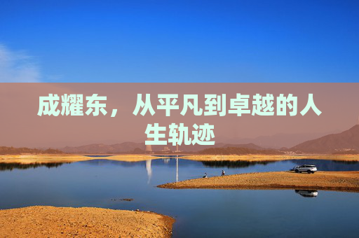 成耀东,从平凡到卓越的人生轨迹 成耀东,从平凡到卓越的人生轨迹