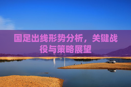 国足出线形势分析,关键战役与策略展望 国足出线形势分析,关键战役与策略展望