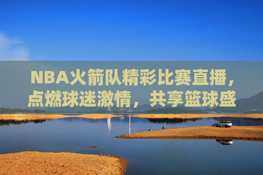 NBA火箭队精彩比赛直播,点燃球迷激情,共享篮球盛宴 NBA火箭队精彩比赛直播,点燃球迷激情,共享篮球盛宴