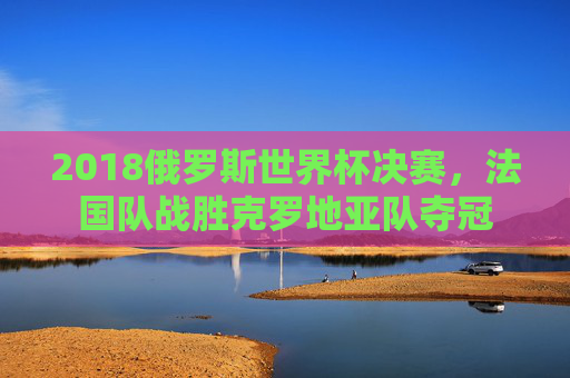2018俄罗斯世界杯决赛，法国队战胜克罗地亚队夺冠