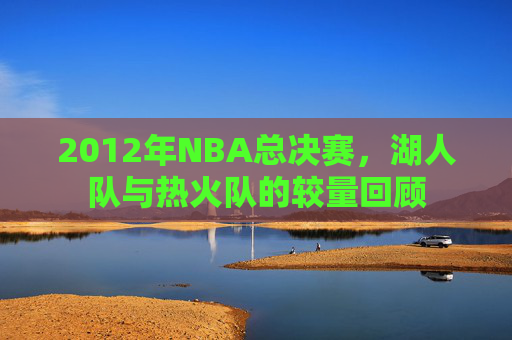 2012年NBA总决赛，湖人队与热火队的较量回顾