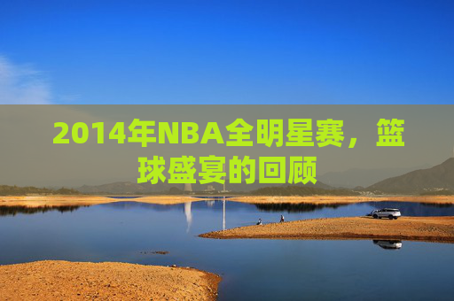 2014年NBA全明星赛，篮球盛宴的回顾