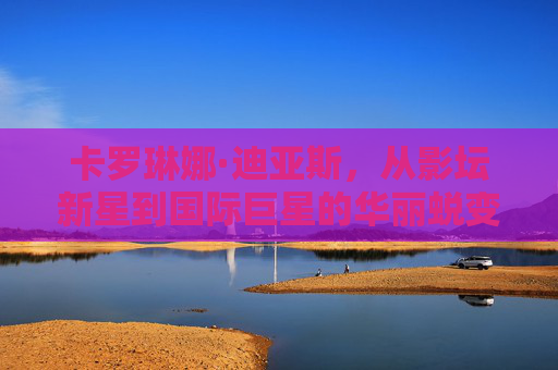 卡罗琳娜·迪亚斯，从影坛新星到国际巨星的华丽蜕变