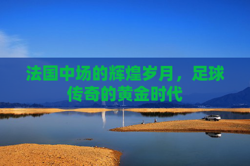 法国中场的辉煌岁月，足球传奇的黄金时代