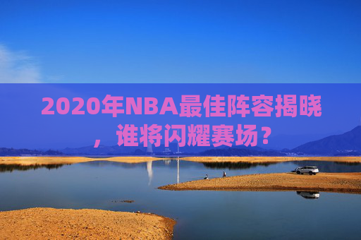 2020年NBA最佳阵容揭晓，谁将闪耀赛场？