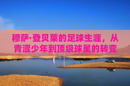 穆萨·登贝莱的足球生涯，从青涩少年到顶级球星的转变之旅
