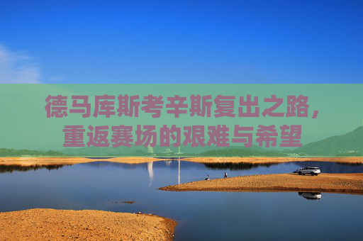 德马库斯考辛斯复出之路,重返赛场的艰难与希望 德马库斯考辛斯复出之路,重返赛场的艰难与希望