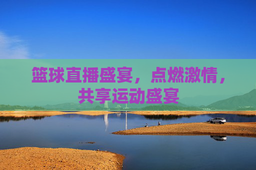 篮球直播盛宴,点燃激情,共享运动盛宴 篮球直播盛宴,点燃激情,共享运动盛宴