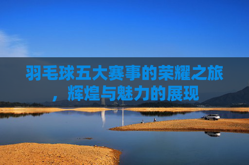 羽毛球五大赛事的荣耀之旅，辉煌与魅力的展现
