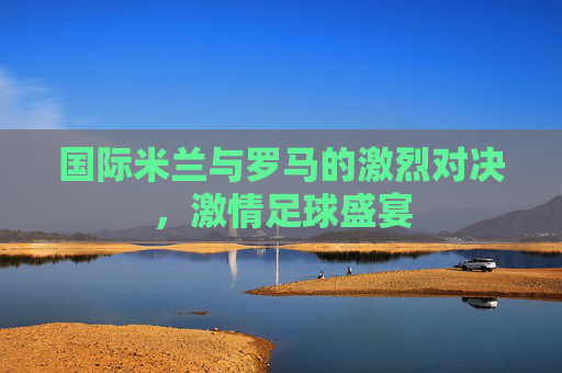 国际米兰与罗马的激烈对决，激情足球盛宴