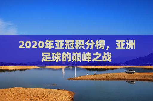 2020年亚冠积分榜,亚洲足球的巅峰之战 2020年亚冠积分榜,亚洲足球的巅峰之战