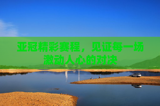 亚冠精彩赛程，见证每一场激动人心的对决