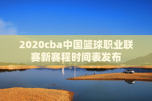 2020cba中国篮球职业联赛新赛程时间表发布