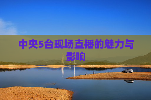 中央5台现场直播的魅力与影响 中央5台现场直播的魅力与影响