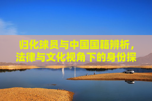 归化球员与中国国籍辨析，法律与文化视角下的身份探索