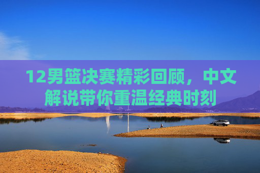 12男篮决赛精彩回顾，中文解说带你重温经典时刻