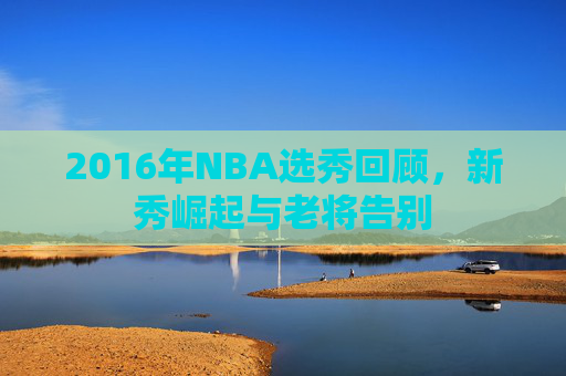2016年NBA选秀回顾，新秀崛起与老将告别