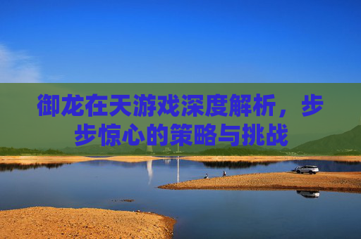御龙在天游戏深度解析,步步惊心的策略与挑战 御龙在天游戏深度解析,步步惊心的策略与挑战